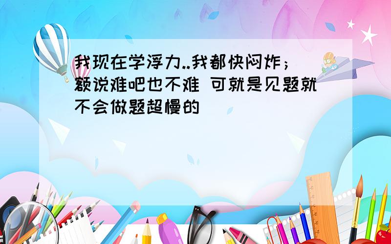 我现在学浮力..我都快闷炸；额说难吧也不难 可就是见题就不会做题超慢的