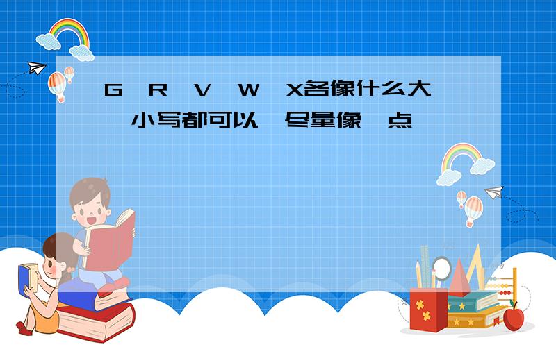 G,R,V,W,X各像什么大,小写都可以,尽量像一点