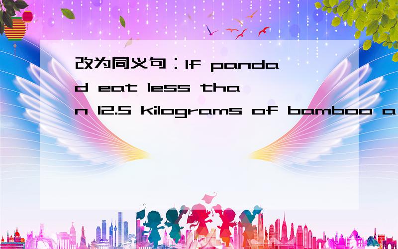 改为同义句：If pandad eat less than 12.5 kilograms of bamboo a day,they may die.If pandas eat ( ) than 12.5 kilograms of bamboo a day,they will( ).