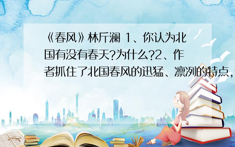 《春风》林斤澜 1、你认为北国有没有春天?为什么?2、作者抓住了北国春风的迅猛、凛冽的特点,说说文章是怎样借助事务进行具体描述的?3、文中第二段和第四段运用了两个省略号,你能根据