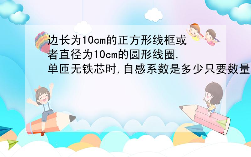 边长为10cm的正方形线框或者直径为10cm的圆形线圈,单匝无铁芯时,自感系数是多少只要数量级就行了.不懂的不要乱给数字.