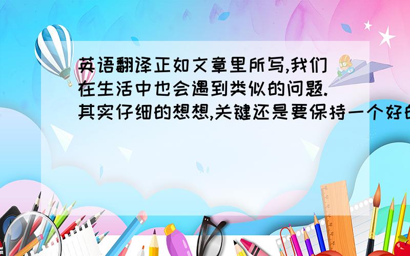 英语翻译正如文章里所写,我们在生活中也会遇到类似的问题.其实仔细的想想,关键还是要保持一个好的心态.有人比你快,没什么.他只是没有拿大行李箱罢了.这种事情经常发生.没有必要抱怨