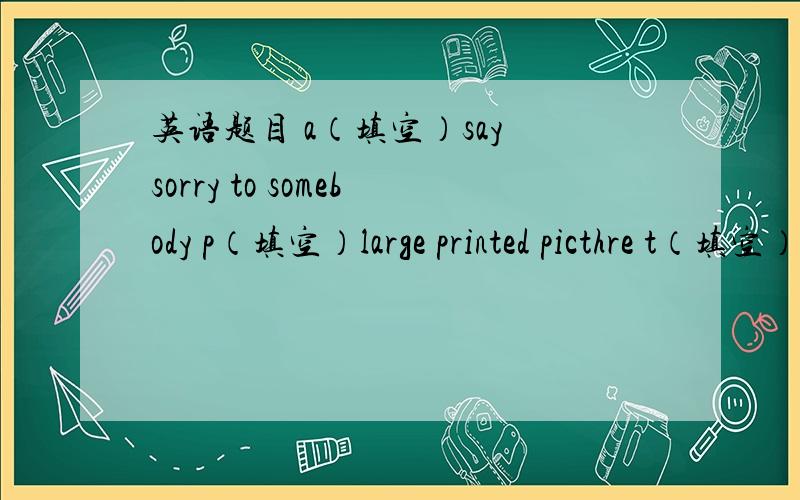 英语题目 a（填空）say sorry to somebody p（填空）large printed picthre t（填空）八下P26页第一题英语（上面没写完）谁能帮下忙把这一大题告诉我,谢谢