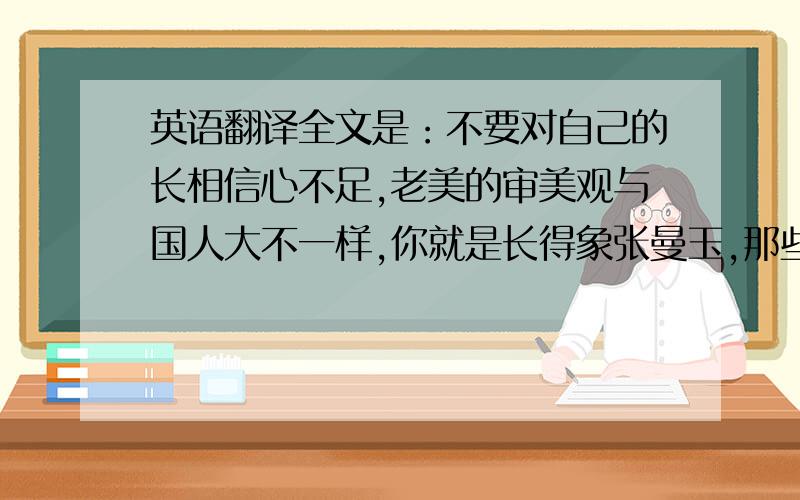 英语翻译全文是：不要对自己的长相信心不足,老美的审美观与国人大不一样,你就是长得象张曼玉,那些从小吃几十年一样的汉堡包,看着到处一样的MALL长大的老美,也不见得能欣赏这种东方式