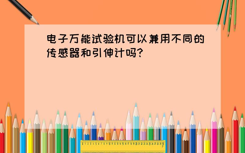 电子万能试验机可以兼用不同的传感器和引伸计吗?