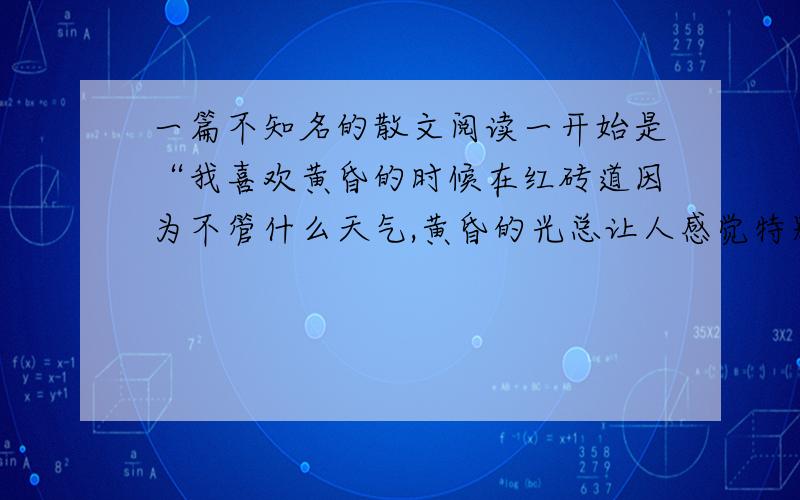 一篇不知名的散文阅读一开始是“我喜欢黄昏的时候在红砖道因为不管什么天气,黄昏的光总让人感觉特别的安静……”名字要带着,阅读的问题和答案都要带着.在明天中午之前回答.