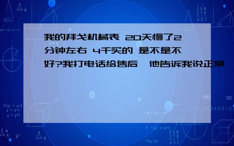 我的拜戈机械表 20天慢了2分钟左右 4千买的 是不是不好?我打电话给售后,他告诉我说正常,要这么算下去那月月不得调一次表啊 我要疯了.