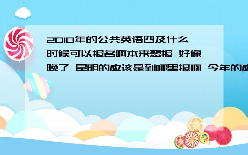 2010年的公共英语四及什么时候可以报名啊本来想报 好像晚了 昆明的应该是到哪里报啊 今年的应该赶不上了 问哈大家可以到哪里报啊 今年的