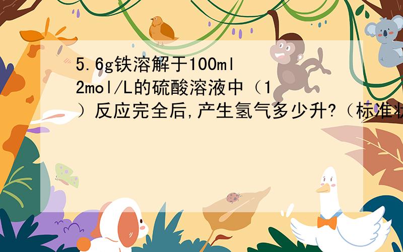 5.6g铁溶解于100ml 2mol/L的硫酸溶液中（1）反应完全后,产生氢气多少升?（标准状况下）（2）反应后溶液中H+的物质的量浓度为多少?（假设反应后,溶液体积不变）（3）若在反应后的溶液中加入