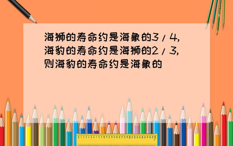 海狮的寿命约是海象的3/4,海豹的寿命约是海狮的2/3,则海豹的寿命约是海象的