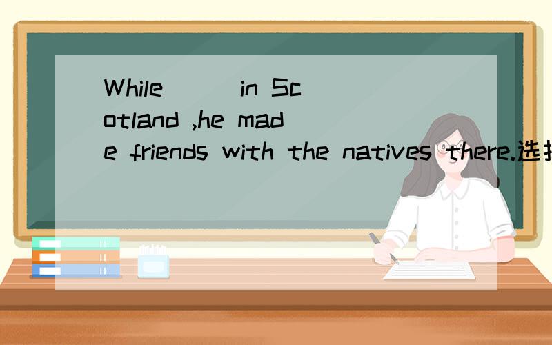 While ( )in Scotland ,he made friends with the natives there.选择答案A.working B.worked C.he works D.he is working 为什么B不对啊