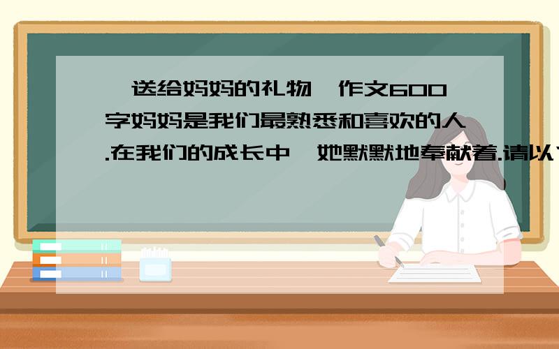 《送给妈妈的礼物》作文600字妈妈是我们最熟悉和喜欢的人.在我们的成长中,她默默地奉献着.请以“送给妈妈的礼物”为题,写一篇记叙文要求选材典型.立意新颖,表达出自己对妈妈的养育之