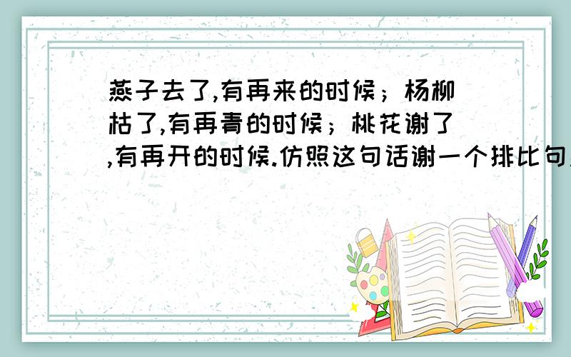 燕子去了,有再来的时候；杨柳枯了,有再青的时候；桃花谢了,有再开的时候.仿照这句话谢一个排比句燕子去了,有再来的时候；杨柳枯了,有再青的时候；桃花谢了,有再开的时候.仿照这句话