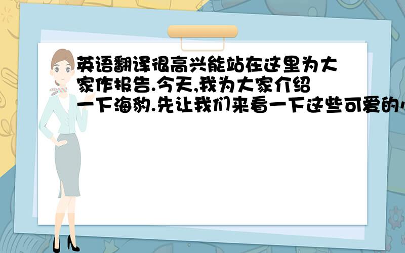 英语翻译很高兴能站在这里为大家作报告.今天,我为大家介绍一下海豹.先让我们来看一下这些可爱的小精灵吧它们是不是很可爱呢?但是你知道吗?去年在加拿大的商业性海豹猎杀中,超过21.7万