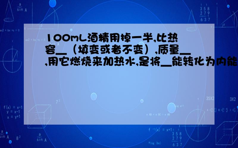 100mL酒精用掉一半,比热容＿（填变或者不变）,质量＿,用它燃烧来加热水,是将＿能转化为内能.