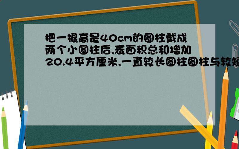 把一根高是40cm的圆柱截成两个小圆柱后,表面积总和增加20.4平方厘米,一直较长圆柱圆柱与较短圆柱的高的比