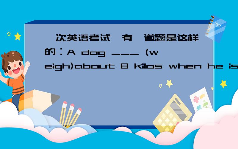 一次英语考试,有一道题是这样的：A dog ___ (weigh)about 8 kilos when he is born.第一直觉是试卷印错了,觉得不是is应该是was ,出于保守起见,横线上填的是weighs,是错的吗