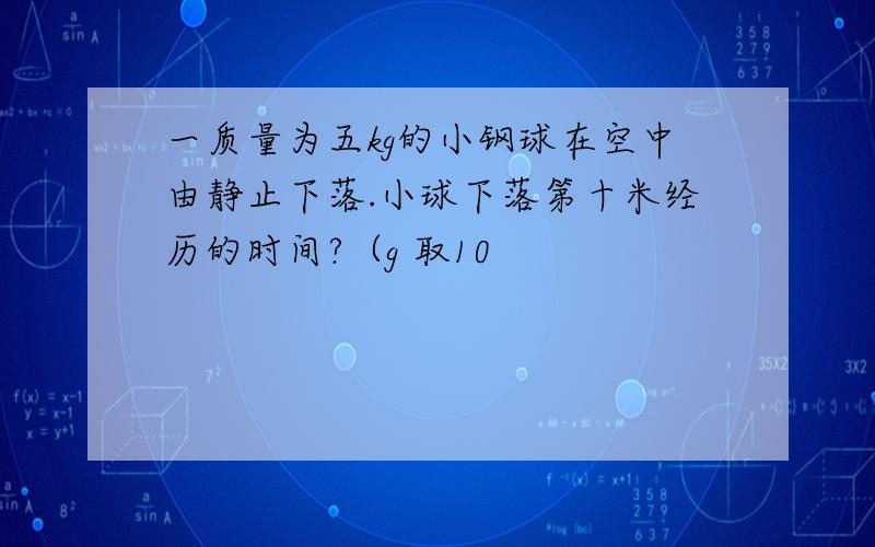 一质量为五kg的小钢球在空中由静止下落.小球下落第十米经历的时间?（g 取10