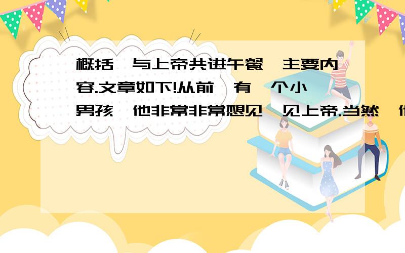 概括《与上帝共进午餐》主要内容.文章如下!从前,有一个小男孩,他非常非常想见一见上帝.当然,他知道上帝住在很远的地方,经过很长很长时间才能到达.因此,他准备了一个手提箱,并在箱子里