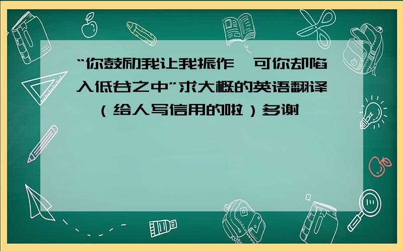 “你鼓励我让我振作,可你却陷入低谷之中”求大概的英语翻译,（给人写信用的啦）多谢