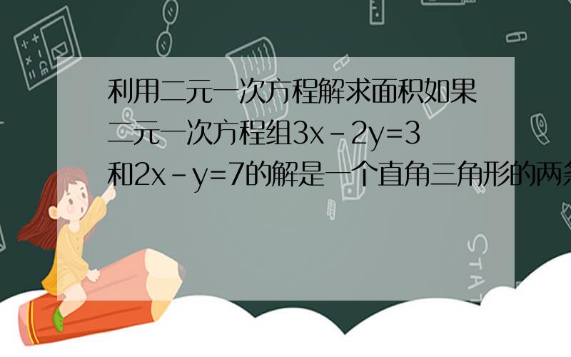 利用二元一次方程解求面积如果二元一次方程组3x-2y=3和2x-y=7的解是一个直角三角形的两条直角边,那么这个三角形的面积是多少?写出你的思考过程,和解题步骤谢谢了