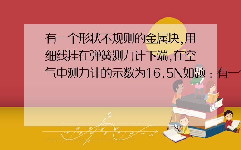 有一个形状不规则的金属块,用细线挂在弹簧测力计下端,在空气中测力计的示数为16.5N如题：有一个形状不规则的金属块,用细线挂在弹簧测力计下端,在空气中测力计的示叔为26.5N,浸没在水中