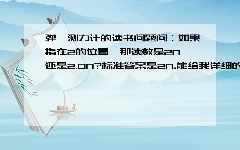 弹簧测力计的读书问题问：如果指在2的位置,那读数是2N 还是2.0N?标准答案是2N。能给我详细的解释下么？要给初中生讲解。。。 它答案也不一定正确