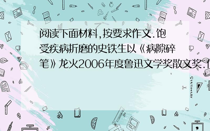 阅读下面材料,按要求作文.饱受疾病折磨的史铁生以《病隙碎笔》龙火2006年度鲁迅文学奖散文奖.他在领奖后说：“困境的本质对于人的伤害是一样的,如果不去寻找生命的意义,生命就没有意