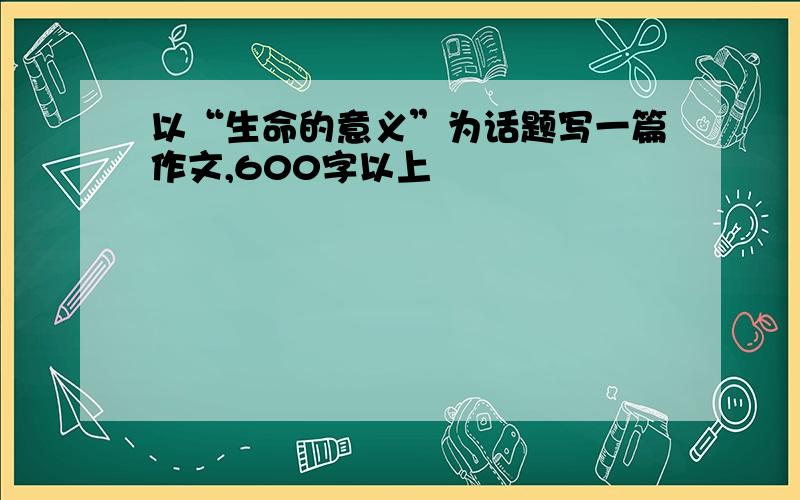 以“生命的意义”为话题写一篇作文,600字以上