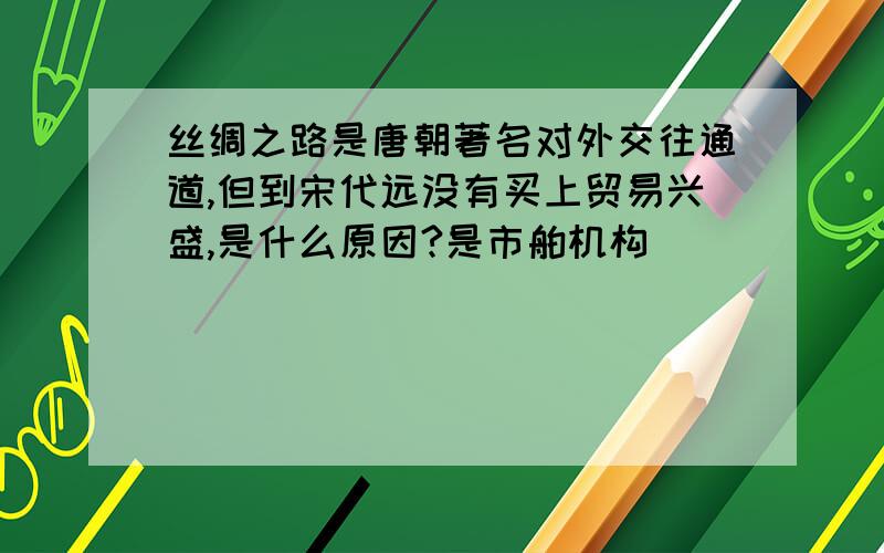 丝绸之路是唐朝著名对外交往通道,但到宋代远没有买上贸易兴盛,是什么原因?是市舶机构