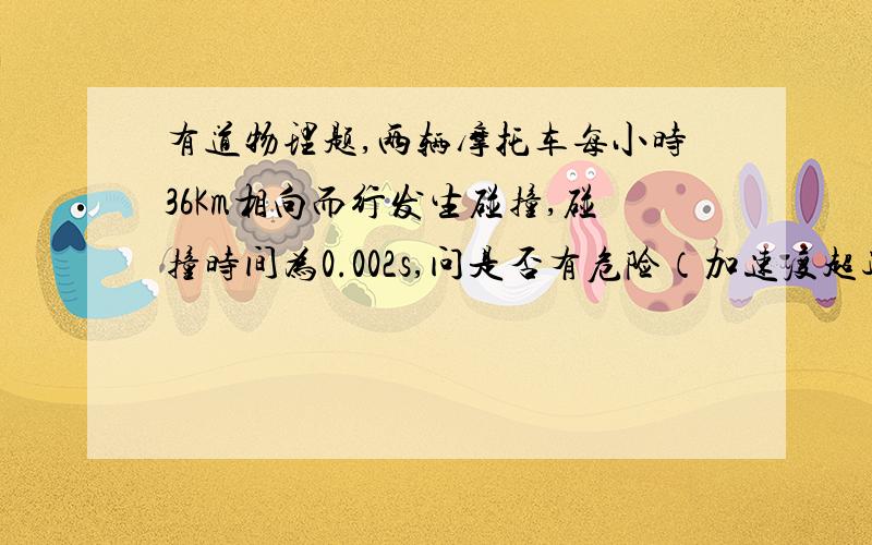 有道物理题,两辆摩托车每小时36Km相向而行发生碰撞,碰撞时间为0.002s,问是否有危险（加速度超过500g视为有危险,g取10每二次方秒）悬赏分不是很高,还有答案是500g有危险 超过或等于500g就是有