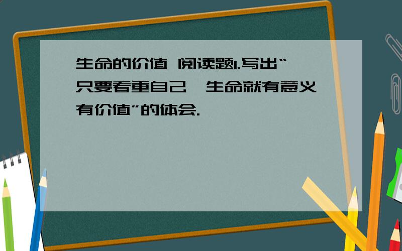 生命的价值 阅读题1.写出“只要看重自己,生命就有意义、有价值”的体会.