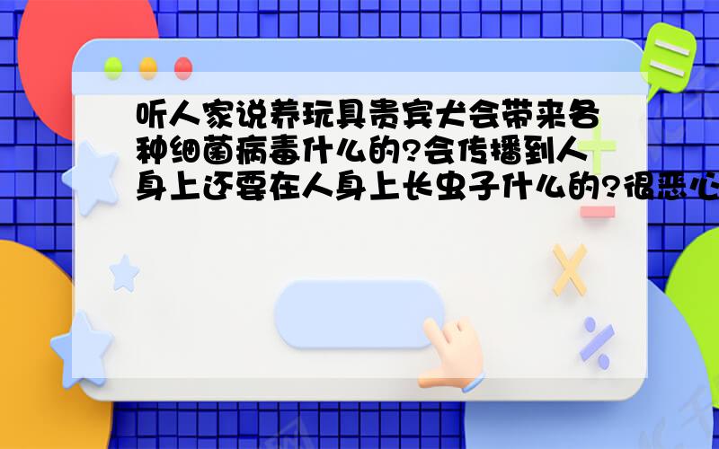 听人家说养玩具贵宾犬会带来各种细菌病毒什么的?会传播到人身上还要在人身上长虫子什么的?很恶心的尤其是女生会导致不孕?那还可以养狗吗?