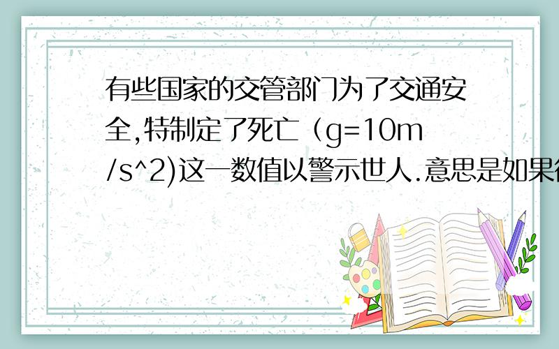 有些国家的交管部门为了交通安全,特制定了死亡（g=10m/s^2)这一数值以警示世人.意思是如果行车加速度超过辞职,将有生命危险,这么大的加速度,一班车粮食达不到的,但是如果发生交通事故,