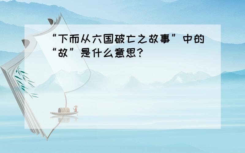 “下而从六国破亡之故事”中的“故”是什么意思?