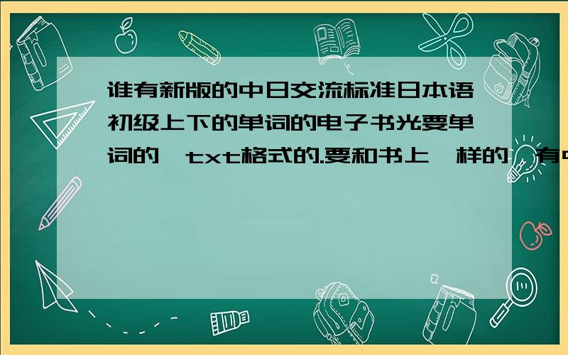 谁有新版的中日交流标准日本语初级上下的单词的电子书光要单词的,txt格式的.要和书上一样的,有中文意思有平假名片假名.分开一课一课的,可以在手机上看的.我要txt可以在手机上看的电子