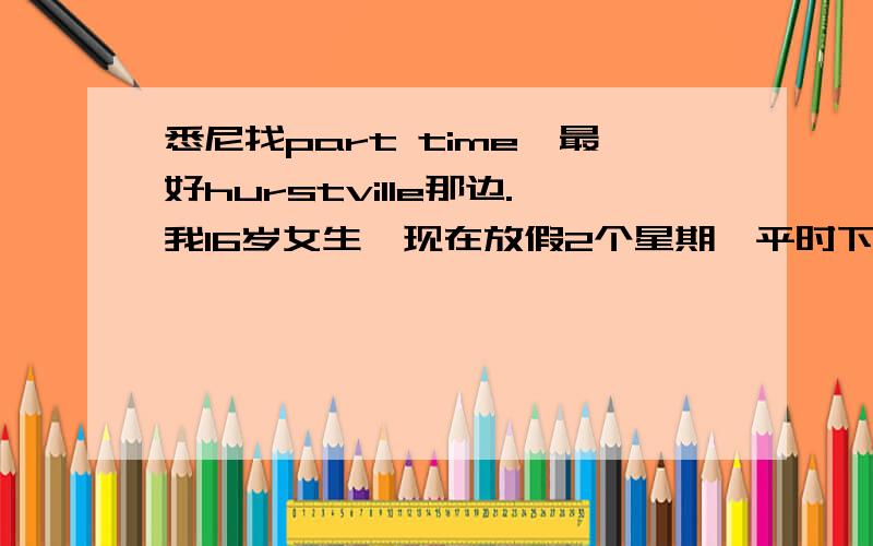 悉尼找part time,最好hurstville那边.我16岁女生,现在放假2个星期,平时下午3点可以去工作,晚上最好7点下班.求兼职,就想赚些生活费.会粤语,普通话,英语还ok,求大家介绍工作.