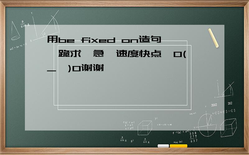 用be fixed on造句,跪求,急,速度快点,O(∩_∩)O谢谢