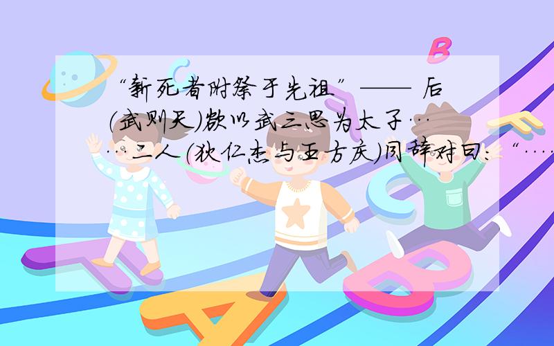 “新死者附祭于先祖”—— 后（武则天）欲以武三思为太子……二人（狄仁杰与王方庆）同辞对曰：“……姑侄与母子孰亲？陛下立庐陵王（武则天儿子李显），则千秋万岁后常享宗庙；三