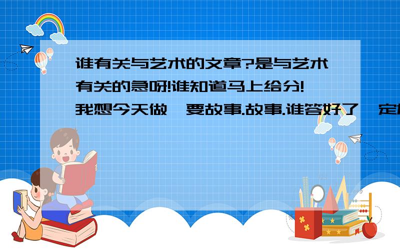 谁有关与艺术的文章?是与艺术有关的急呀!谁知道马上给分!我想今天做,要故事.故事.谁答好了一定加分的真的呀!