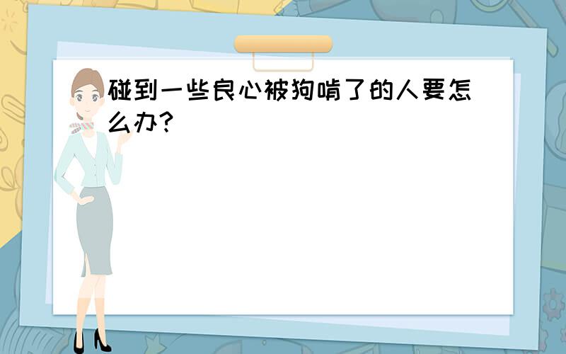 碰到一些良心被狗啃了的人要怎么办?