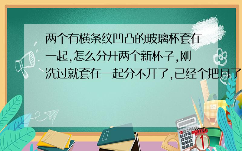 两个有横条纹凹凸的玻璃杯套在一起,怎么分开两个新杯子,刚洗过就套在一起分不开了,已经个把月了.用过洗洁精,也用筷子等东西敲过,都没分开,谁还有什么更好的法子