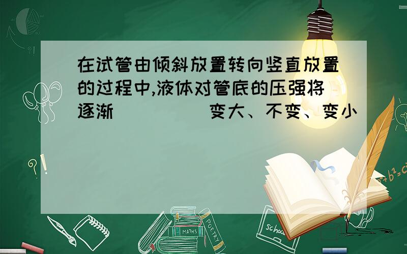 在试管由倾斜放置转向竖直放置的过程中,液体对管底的压强将逐渐____(变大、不变、变小)