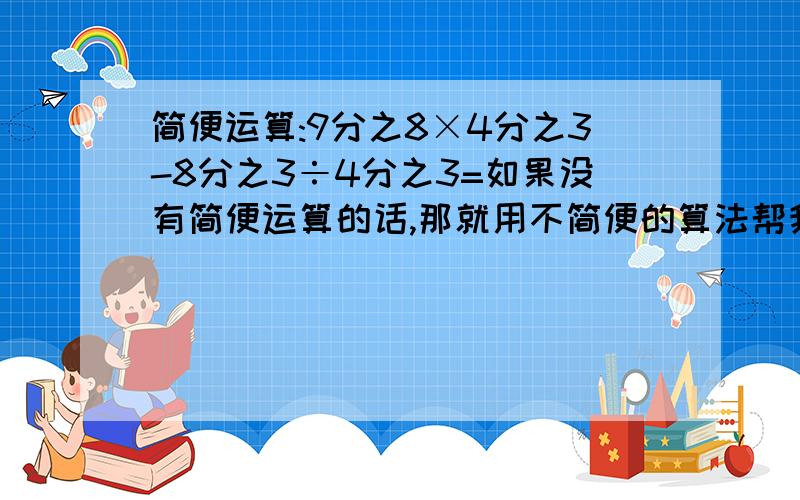 简便运算:9分之8×4分之3-8分之3÷4分之3=如果没有简便运算的话,那就用不简便的算法帮我解答吧!