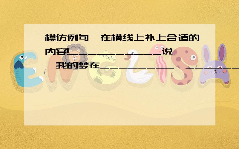 模仿例句,在横线上补上合适的内容!__________说,我的梦在________,____________________很急!模仿例句,在横线上补上合适的内容!例句：鱼儿说,我的梦在大海,无垠的大海可以任我遨游._____说,我的梦在_