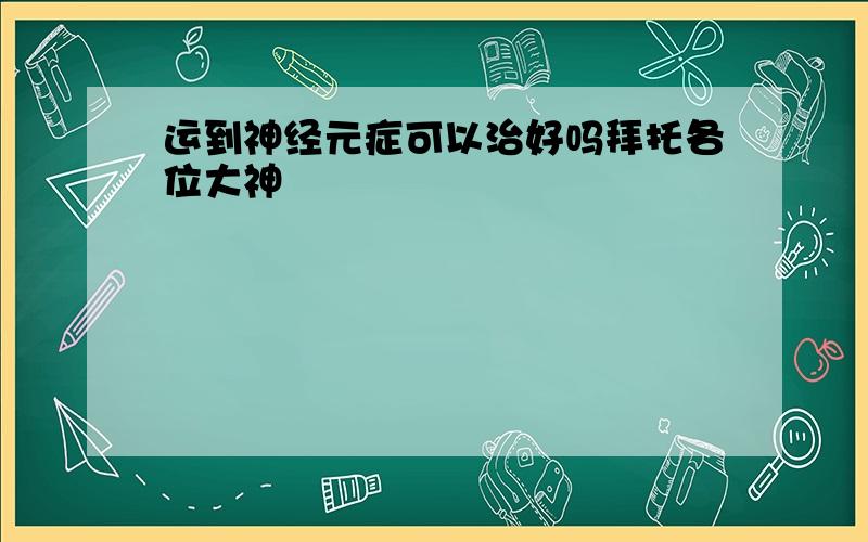 运到神经元症可以治好吗拜托各位大神