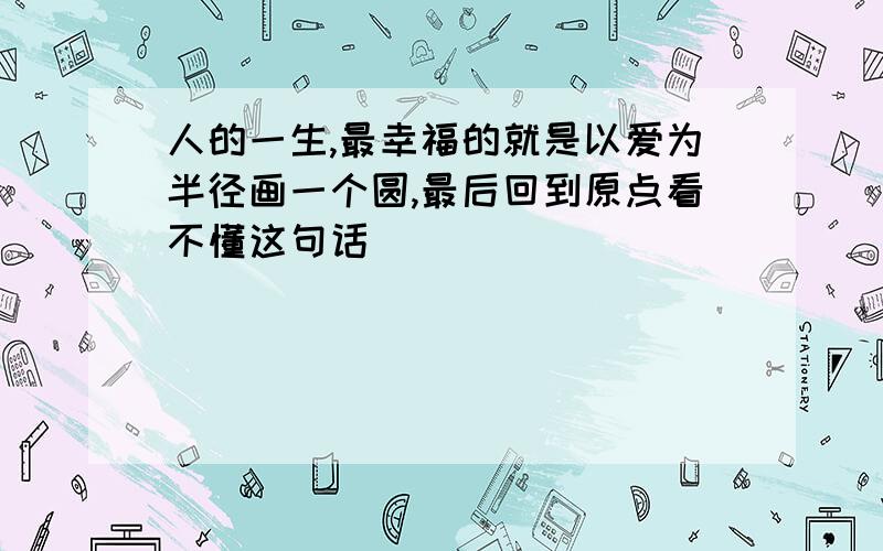 人的一生,最幸福的就是以爱为半径画一个圆,最后回到原点看不懂这句话