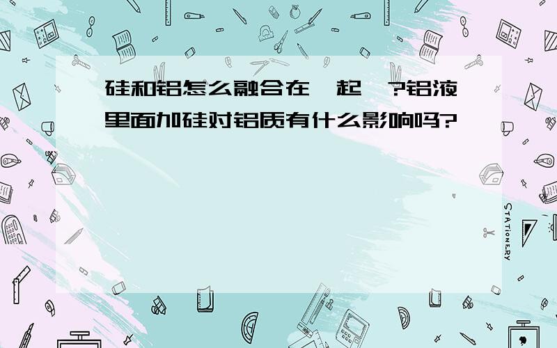 硅和铝怎么融合在一起》?铝液里面加硅对铝质有什么影响吗?