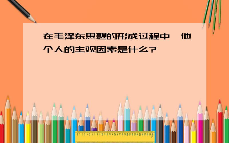 在毛泽东思想的形成过程中,他个人的主观因素是什么?