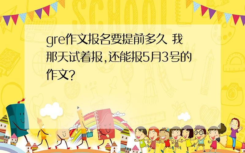 gre作文报名要提前多久 我那天试着报,还能报5月3号的作文?